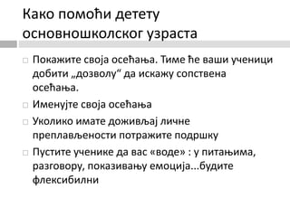 Како помоћи детету
основношколског узраста
 Покажите своја осећања. Тиме ће ваши ученици
добити „дозволу“ да искажу сопствена
осећања.
 Именујте своја осећања
 Уколико имате доживљај личне
преплављености потражите подршку
 Пустите ученике да вас «воде» : у питањима,
разговору, показивању емоција...будите
флексибилни
 