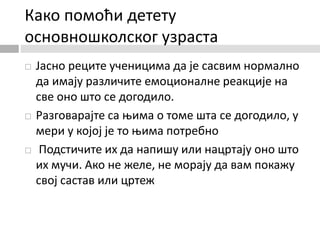 Како помоћи детету
основношколског узраста
 Јасно реците ученицима да је сасвим нормално
да имају различите емоционалне реакције на
све оно што се догодило.
 Разговарајте са њима о томе шта се догодило, у
мери у којој је то њима потребно
 Подстичите их да напишу или нацртају оно што
их мучи. Ако не желе, не морају да вам покажу
свој састав или цртеж
 