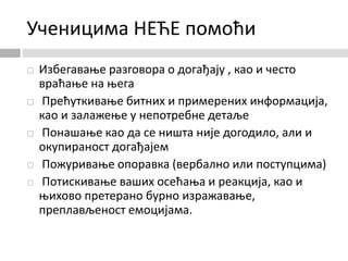 Ученицима НЕЋЕ помоћи
 Избегавање разговора о догађају , као и често
враћање на њега
 Прећуткивање битних и примерених информација,
као и залажење у непотребне детаље
 Понашање као да се ништа није догодило, али и
окупираност догађајем
 Пожуривање опоравка (вербално или поступцима)
 Потискивање ваших осећања и реакција, као и
њихово претерано бурно изражавање,
преплављеност емоцијама.
 