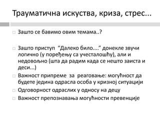 Трауматична искуства, криза, стрес...
 Зашто се бавимо овим темама..?
 Зашто приступ “Далеко било....” донекле звучи
логично (у поређењу са учесталошћу), али и
недовољно (шта да радим када се нешто заиста и
деси...)
 Важност припреме за реаговање: могућност да
будете једина одрасла особа у кризној ситуацији
 Одговорност одраслих у односу на децу
 Важност препознавања могућности превенције
 