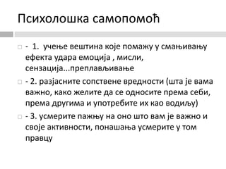 Психолошка самопомоћ
 - 1. учење вештина које помажу у смањивању
ефекта удара емоција , мисли,
сензација...преплављивање
 - 2. разјасните сопствене вредности (шта је вама
важно, како желите да се односите према себи,
према другима и употребите их као водиљу)
 - 3. усмерите пажњу на оно што вам је важно и
своје активности, понашања усмерите у том
правцу
 