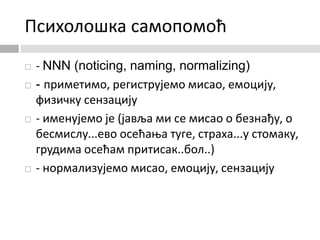 Психолошка самопомоћ
 - NNN (noticing, naming, normalizing)
 - приметимо, региструјемо мисао, емоцију,
физичку сензацију
 - именујемо је (јавља ми се мисао о безнађу, о
бесмислу...ево осећања туге, страха...у стомаку,
грудима осећам притисак..бол..)
 - нормализујемо мисао, емоцију, сензацију
 