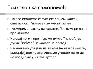 Психолошка самопомоћ
 - Мало останемо са тим осећањем, мисли,
сензацијом. “направимо места” за њу
 - усмеримо пажњу на дисање, без намере да га
променимо
 На овај начин притискамо дугме “пауза”, јер
дугме “delete” нажалост не постоји
 Не можемо утицати на то које ће нам се мисли,
емоције јавити , али можемо утицати на то да
не упаднемо у њихов вртлог
 