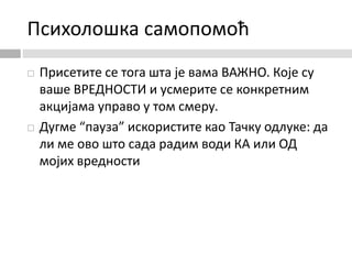 Психолошка самопомоћ
 Присетите се тога шта је вама ВАЖНО. Које су
ваше ВРЕДНОСТИ и усмерите се конкретним
акцијама управо у том смеру.
 Дугме “пауза” искористите као Тачку одлуке: да
ли ме ово што сада радим води КА или ОД
мојих вредности
 