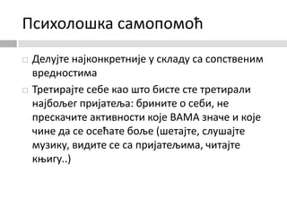 Психолошка самопомоћ
 Делујте најконкретније у складу са сопственим
вредностима
 Третирајте себе као што бисте сте третирали
најбољег пријатеља: брините о себи, не
прескачите активности које ВАМА значе и које
чине да се осећате боље (шетајте, слушајте
музику, видите се са пријатељима, читајте
књигу..)
 