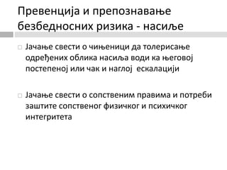 Превенција и препознавање
безбедносних ризика - насиље
 Јачање свести о чињеници да толерисање
одређених облика насиља води ка његовој
постепеној или чак и наглој ескалацији
 Јачање свести о сопственим правима и потреби
заштите сопственог физичког и психичког
интегритета
 
