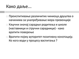 Како даље...
 Преиспитивање различитих чиниоца друштва о
начинима за унапређивање мера превенције
 Кључни значај сарадње родитеља и школе
(наставници и стручни сарадници) - како
вратити поверење
 Вратити појму ауторитет позитивну конотацију.
Ко кога води у процесу васпитања ?
 