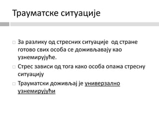 Трауматске ситуације
 За разлику од стресних ситуације од стране
готово свих особа се доживљавају као
узнемирујуће.
 Стрес зависи од тога како особа опажа стресну
ситуацију
 Трауматски доживљај је универзално
узнемирујући
 