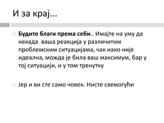 И за крај...
 Будите благи према себи.. Имајте на уму да
некада ваша реакција у различитим
проблемским ситуацијама, чак иако није
идеална, можда је била ваш максимум, бар у
тој ситуацији, и у том тренутку
 Јер и ви сте само човек. Нисте свемогући
 