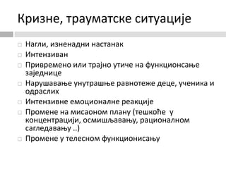 Кризне, трауматске ситуације
 Нагли, изненадни настанак
 Интензиван
 Привремено или трајно утиче на функционсање
заједнице
 Нарушавање унутрашње равнотеже деце, ученика и
одраслих
 Интензивне емоционалне реакције
 Промене на мисаоном плану (тешкоће у
концентрацији, осмишљавању, рационалном
сагледавању ..)
 Промене у телесном функционисању
 