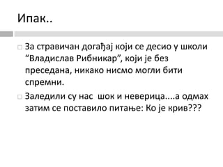 Ипак..
 За стравичан догађај који се десио у школи
“Владислав Рибникар”, који је без
преседана, никако нисмо могли бити
спремни.
 Заледили су нас шок и неверица....а одмах
затим се поставило питање: Ко је крив???
 