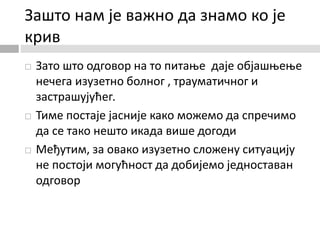 Зашто нам је важно да знамо ко је
крив
 Зато што одговор на то питање даје објашњење
нечега изузетно болног , трауматичног и
застрашујућег.
 Тиме постаје јасније како можемо да спречимо
да се тако нешто икада више догоди
 Међутим, за овако изузетно сложену ситуацију
не постоји могућност да добијемо једноставан
одговор
 