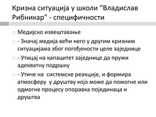 Кризна ситуација у школи “Владислав
Рибникар” - специфичности
 Медијско извештавање
 - Значај медија већи него у другим кризним
ситуацијама због погођености целе заједнице
 - Утицај на капацитет заједнице да пружи
адекватну подршку
 - Утиче на системске реакције, и формира
атмосферу у друштву која може да помогне или
одмогне процесу опоравка појединаца и
друштва
 