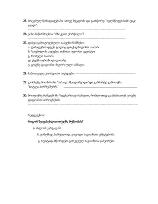 25. მოცემულ წინადადებაში იპოვე შეცდომა და გაასწორე: "ხელმწიფეს სამი ვაჟი
ყავდა".
-----------------------------------------------------------------------------------
26. ვისი ნაწარმოებია " ჩხიკვთა ქორწილი"?
-----------------------------------------------------------------------------------
27. დასვი გამოტოვებული სასვენი ნიშნები:
ა. დაბადების დღეს გილოცავთ ქალბატონო თამარ
ბ. ზაფხულის თვეებია ივნისი ივლისი აგვისტო
გ. რომელი საათია
დ. ტყეში ფრთხილად იარე
ე. ცოტნე დადიანი ისტორიული ამბავია
28. ჩამოთვალე კითხვითი სიტყვები: ---------------------------------------------------
29. გაიხსენე მოთხრობა "პაპა და შვილიშვილი"და განმარტე გამოთქმა:
"სიტყვა პირზე შერჩა" - ...............................................................................................
30. მოიფიქრე რამდენიმე ზედსართავი სახელი, რომლითაც დაახასიათებ ცოტნე
დადიანის პიროვნებას:
----------------------------------------------------------------------------------------------
რეფლექსია:
როგორ შეაფასებდით თქვენს მუშაობას?
ა. ძალიან კარგად 
ბ. ვიმუშავე საშუალოდ, ვიცოდი საკითხთა უმეტესობა
გ. სუსტად, მჭირდება გარკვეულ საკითხთა გამეორება
 