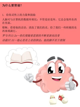 为什么要背诵？
1. 给你灵性上的力量和鼓励
人脑可与计算机的数据库相比：不管是好是坏，它总会装些东西
在里面。
耶稣，借着他的话语，清洗了我们的灵，给了我们一些积极的东
西来填满它。
罗马书12:2a—你们要随着思想的不断更新而改变
诗篇37:31—他心里有上帝的律法；他的脚不至于滑倒
 