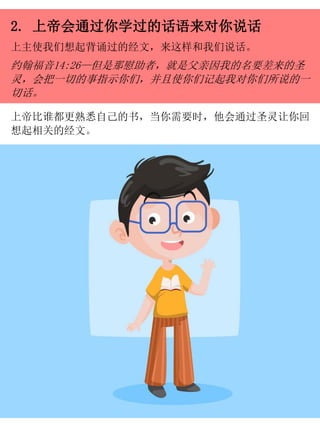2. 上帝会通过你学过的话语来对你说话
上主使我们想起背诵过的经文，来这样和我们说话。
约翰福音14:26—但是那慰助者，就是父亲因我的名要差来的圣
灵，会把一切的事指示你们，并且使你们记起我对你们所说的一
切话。
上帝比谁都更熟悉自己的书，当你需要时，他会通过圣灵让你回
想起相关的经文。
 