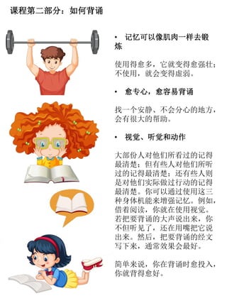 课程第二部分：如何背诵
• 记忆可以像肌肉一样去锻
炼
使用得愈多，它就变得愈强壮；
不使用，就会变得虚弱。
• 愈专心，愈容易背诵
找一个安静、不会分心的地方，
会有很大的帮助。
• 视觉、听觉和动作
大部份人对他们所看过的记得
最清楚；但有些人对他们所听
过的记得最清楚；还有些人则
是对他们实际做过行动的记得
最清楚。你可以通过使用这三
种身体机能来增强记忆。例如，
借着阅读，你就在使用视觉。
若把要背诵的大声说出来，你
不但听见了，还在用嘴把它说
出来。然后，把要背诵的经文
写下来，通常效果会最好。
简单来说，你在背诵时愈投入，
你就背得愈好。
 