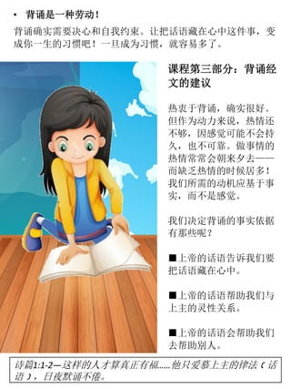 • 背诵是一种劳动！
背诵确实需要决心和自我约束。让把话语藏在心中这件事，变
成你一生的习惯吧！一旦成为习惯，就容易多了。
课程第三部分：背诵经
文的建议
热衷于背诵，确实很好。
但作为动力来说，热情还
不够，因感觉可能不会持
久，也不可靠。做事情的
热情常常会朝来夕去——
而缺乏热情的时候居多！
我们所需的动机应基于事
实，而不是感觉。
我们决定背诵的事实依据
有那些呢？
■上帝的话语告诉我们要
把话语藏在心中。
■上帝的话语帮助我们与
上主的灵性关系。
■上帝的话语会帮助我们
去帮助别人。
诗篇1:1-2—这样的人才算真正有福……他只爱慕上主的律法﹝话
语﹞，日夜默诵不倦。
 