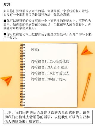 复习
如果你打算背诵很多章节的话，你就需要一个系统的复习计划。
如没有一个定期复习的计划和方法，你就会忘记。
■你可以把背诵的经文写在一个小而结实的笔记本上。不管你去
那里，如你都能把它带在身边的话，当你在等人或在旅行时，你
就随时可以拿出来复习。
■你可以在笔记本上把你背诵了的经文出处和开头几个字写下来，
用于复习。
例如：
约翰福音1:12凡接受他的
约翰福音3:3人若不重生
约翰福音3:16上帝爱世人
约翰福音3:36信子的人
上主，我们因你的话语及你话语的力量而感谢你。请帮
助我们忠信地去背诵你的话语，以便我们可以为自己和
他人的好处来引用它们。
 