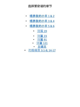 选择要背诵的章节
• 喂养我的小羊 1 & 2
• 喂养我的小羊 3 & 4
• 喂养我的小羊 5 & 6
• 诗篇 19
• 诗篇 23
• 诗篇 91
• 诗篇 121
• 主禱文
• 约翰福音 3:1-8; 14-17
 
