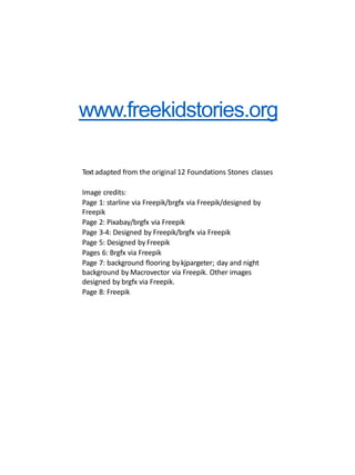 www.freekidstories.org
Textadapted from the original 12 Foundations Stones classes
Image credits:
Page 1: starline via Freepik/brgfx via Freepik/designed by
Freepik
Page 2: Pixabay/brgfx via Freepik
Page 3-4: Designed by Freepik/brgfx via Freepik
Page 5: Designed by Freepik
Pages 6: Brgfx via Freepik
Page 7: background flooring bykjpargeter; day and night
background by Macrovector via Freepik. Other images
designed by brgfx via Freepik.
Page 8: Freepik
 