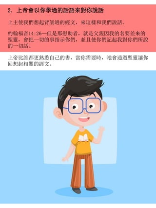 2. 上帝會以你學過的話語來對你說話
上主使我們想起背誦過的經文，來這樣和我們說話。
約翰福音14:26—但是那慰助者，就是父親因我的名要差來的
聖靈，會把一切的事指示你們，並且使你們記起我對你們所說
的一切話。
上帝比誰都更熟悉自己的書，當你需要時，祂會通過聖靈讓你
回想起相關的經文。
 