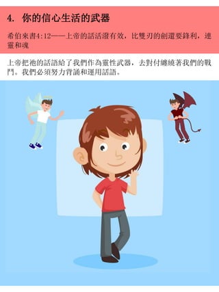 4. 你的信心生活的武器
希伯來書4:12——上帝的話活潑有效，比雙刃的劍還要鋒利，連
靈和魂
上帝把祂的話語給了我們作為靈性武器，去對付纏繞著我們的戰
鬥。我們必須努力背誦和運用話語。
 
