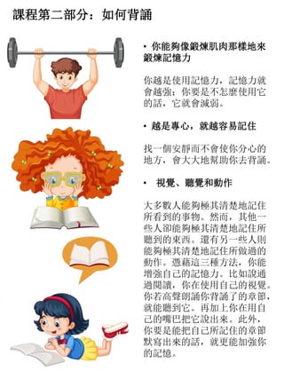課程第二部分：如何背誦
• 你能夠像鍛煉肌肉那樣地來
鍛煉記憶力
你越是使用記憶力，記憶力就
會越強；你要是不怎麼使用它
的話，它就會減弱。
• 越是專心，就越容易記住
找一個安靜而不會使你分心的
地方，會大大地幫助你去背誦。
• 視覺、聽覺和動作
大多數人能夠極其清楚地記住
所看到的事物。然而，其他一
些人卻能夠極其清楚地記住所
聽到的東西。還有另一些人則
能夠極其清楚地記住所做過的
動作。憑藉這三種方法，你能
增強自己的記憶力。比如說通
過閱讀，你在使用自己的視覺。
你若高聲朗誦你背誦了的章節，
就能聽到它。再加上你在用自
己的嘴巴把它說出來。此外，
你要是能把自己所記住的章節
默寫出來的話，就更能加強你
的記憶。
 