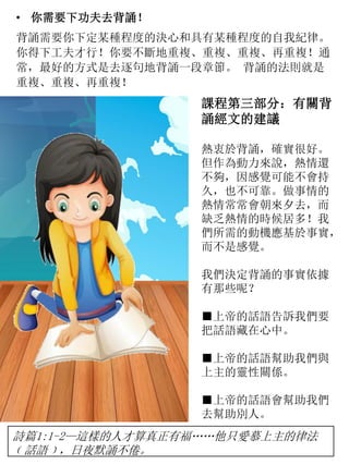 • 你需要下功夫去背誦！
背誦需要你下定某種程度的決心和具有某種程度的自我紀律。
你得下工夫才行！你要不斷地重複、重複、重複、再重複！通
常，最好的方式是去逐句地背誦一段章節。 背誦的法則就是
重複、重複、再重複！
課程第三部分：有關背
誦經文的建議
熱衷於背誦，確實很好。
但作為動力來說，熱情還
不夠，因感覺可能不會持
久，也不可靠。做事情的
熱情常常會朝來夕去，而
缺乏熱情的時候居多！我
們所需的動機應基於事實，
而不是感覺。
我們決定背誦的事實依據
有那些呢？
■上帝的話語告訴我們要
把話語藏在心中。
■上帝的話語幫助我們與
上主的靈性關係。
■上帝的話語會幫助我們
去幫助別人。
詩篇1:1-2—這樣的人才算真正有福……他只愛慕上主的律法
﹝話語﹞，日夜默誦不倦。
 