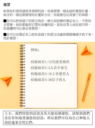 複習
如果你打算背誦很多章節的話，你就需要一個系統的複習計畫。
如沒有一個定期複習的計畫和方法，你就會忘記背過了的章節。
■你可以把背誦了的經文寫在一個小而結實的筆記本上。不管你
去那裡，如你都能把它帶在身邊的話，當你在等人或在旅行時，
你就隨時可以拿出來複習。
■你可以在筆記本上把你背誦了的經文出處和開頭幾個字寫下來，
用於複習。
例如：
約翰福音1:12凡接受祂的
約翰福音3:3人若不重生
約翰福音3:16上帝愛世人
約翰福音3:36信子的人
上主，我們因您的話語及其大能而感謝您。請幫助我們
忠信有恒地背誦您的話語，所以我們可以為自己和他人
的好處來引用它們。
 