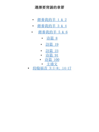 選擇要背誦的章節
• 餵養我的羊 1 & 2
• 餵養我的羊 3 & 4
• 餵養我的羊 5 & 6
• 诗篇 8
• 詩篇 19
• 詩篇 23
• 诗篇 91
• 诗篇 100
• 主禱文
• 約翰福音 3:1-8; 14-17
 