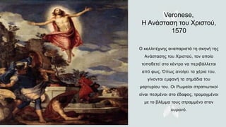 Veronese,
Η Ανάσταση του Χριστού,
1570
O καλλιτέχνης αναπαριστά τη σκηνή της
Ανάστασης του Χριστού, τον οποίο
τοποθετεί στο κέντρο να περιβάλλεται
από φως. Όπως ανοίγει τα χέρια του,
γίνονται εμφανή τα σημάδια του
μαρτυρίου του. Οι Ρωμαίοι στρατιωτικοί
είναι πεσμένοι στο έδαφος, τρομαγμένοι
με το βλέμμα τους στραμμένο στον
ουρανό.
 