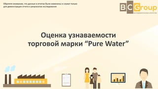 Оценка узнаваемости
торговой марки “Pure Water”
Обратите внимание, что данные в отчетах были изменены и служат только
для демонстрации отчета о результатах исследования
 