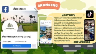 history
branding
คลองหลวงของเราจะเน้นสร้างภาพจำ
ไปที่ ช่องทางการท่องเที่ยวเเบบ
ธรรมชาติ ไม่ต้องขับรถไปไกลแต่ก็มี
พื้นที่สีเขียวให้เที่ยวได้ภายใน
คลองหลวง สร้างภาพลักษณ์ของสถาน
ที่ท่องเที่ยวในคลองหลวงให้น่าสนใจ
และคุ้มค่าที่จะมาท่องเที่ยว เกาะกลุ่มเป้า
หมายไปที่นักท่องเที่ยวโดยการ โปรโมท
ต่างๆให้มีประสิทธิภาพมากพอที่จะเข้าถึง
กลุ่มเป้าหมายมากขึ้น
+INFLUENCER
 