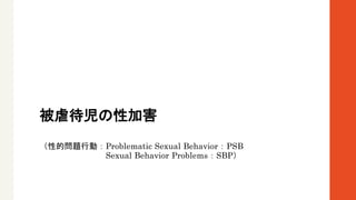 被虐待児の性加害
（性的問題行動：Problematic Sexual Behavior：PSB
Sexual Behavior Problems：SBP）
 