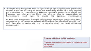 Ο κόσμος αλλοίωσις, ο βίος υπόληψις.
Ο κόσμος είναι μια [συνεχής] αλλαγή, η ζωή είναι γέννημα
της φαντασίας.
Δημόκριτος
• Οι απόψεις τους συνεχίζονται και ολοκληρώνονται με την περιγραφή ενός φαινομένου
το οποίο λογικά δεν θα έπρεπε να γνωρίζουν. Αναφέρουν, λοιπόν, ότι η βίαιη συστολή
και περιστροφή της εναπομένουσας κεντρικής σφαιρικής συμπύκνωσης οδηγεί στη
δημιουργία μιας νέας γιγάντιας δίνης, που τείνει εκ νέου να συγκεντρώσει το
διασκορπισμένο υλικό προς το σημείο της σφαιρικής συμπύκνωσης.
Με λίγα λόγια περιγράφουν ολόκληρο τον μηχανισμό δημιουργίας μιας μελανής οπής,
εισηγούμενοι ότι το Σύμπαν μας εξελίσσεται στο πλαίσιο μιας γιγαντιαίας μελανής οπή.
Αυτό είναι κάτι το εκπληκτικό, που το προτείνει πλέον μια σειρά σύγχρονων
αστροφυσικών.
 
