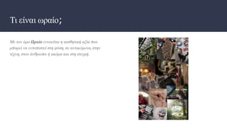 Τι είναι ωραίο;
Με τον όρο Ωραίο εννοείται η αισθητική αξία που
μπορεί να εντοπιστεί στη φύση, σε αντικείμενα, στην
τέχνη, στον άνθρωπο ή ακόμα και στη στιγμή.
 