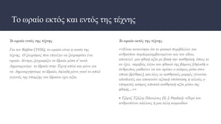 Το ωραίο εκτός και εντός της τέχνης
Το ωραίο εντός της τέχνης
Για τον Kojève (1936), το ωραίο είναι η ουσία της
τέχνης. Ο ζωγράφος που επιλέγει να ζωγραφίσει ένα
ωραίο δέντρο, ζωγραφίζει το Ωραίο μέσα σ’ αυτό.
Δημιουργούμε το Ωραίο στην Τέχνη απλά και μόνο για
να δημιουργήσουμε το Ωραίο, δηλαδή μόνο γιατί το απλό
γεγονός της ύπαρξης του Ωραίου έχει αξία.
Το ωραίο εκτός της τέχνης
<<Είναι αυτονόητο ότι το φυσικό περιβάλλον του
ανθρώπου συμπεριλαμβανομένου και του ιδίου,
αποτελεί μια ηθική αξία με βάση την αισθητική, όπως κι
αν έχει, ακριβώς λόγω του ηθικού της βάρους (δηλαδή ο
άνθρωπος μαθαίνει να του αρέσει ο κόσμος μέσα στον
οποίο βρέθηκε), και όλες οι αισθητικές μορφές γίνονται
αποδεκτές και αποκτούν αξιακή υπόσταση, ή αλλιώς ο
υπαρκτός κόσμος αποκτά αισθητική αξία μέσω της
ηθικής…>>
• Τζόρτζ Τζόζεφ Πάουλους (G. J. Paulus): «Περί του
ανθρωπίνου κάλλους ή μια άλλη κωμωδία»
 