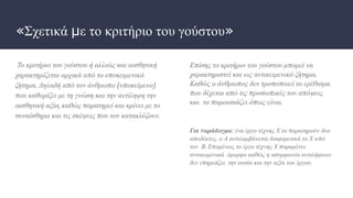 «Σχετικά με το κριτήριο του γούστου»
Το κριτήριο του γούστου ή αλλιώς και αισθητική
χαρακτηρίζεται αρχικά από το υποκειμενικό
ζήτημα. Δηλαδή από τον άνθρωπο (υποκείμενο)
που καθορίζει με τη γνώση και την αντίληψη την
αισθητική αξία, καθώς παρατηρεί και κρίνει με το
συναίσθημα και τις σκέψεις που τον κατακλύζουν.
Επίσης το κριτήριο του γούστου μπορεί να
χαρακτηριστεί και ως αντικειμενικό ζήτημα.
Καθώς ο άνθρωπος δεν τροποποιεί το ερέθισμα
που δέχεται από τις προσωπικές του απόψεις
και το παρουσιάζει όπως είναι.
Για παράδειγμα: ένα έργο τέχνης Χ το παρατηρούν δυο
αποδέκτες, ο Α αντιλαμβάνεται διαφορετικά το Χ από
τον Β. Επομένως το έργο τέχνης Χ παραμένει
αντικειμενικά όμορφο καθώς η ασυμφωνία αντιλήψεων
δεν επηρεάζει την ουσία και την αξία του έργου.
 