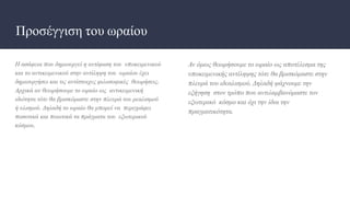 Προσέγγιση του ωραίου
Η ασάφεια που δημιουργεί η αντίφαση του υποκειμενικού
και το αντικειμενικού στην αντίληψη του ωραίου έχει
δημιουργήσει και τις αντίστοιχες φιλοσοφικές θεωρήσεις.
Αρχικά αν θεωρήσουμε το ωραίο ως αντικειμενική
ιδιότητα τότε θα βρισκόμαστε στην πλευρά του ρεαλισμού
ή υλισμού. Δηλαδή το ωραίο θα μπορεί να περιγράφει
ποσοτικά και ποιοτικά τα πράγματα του εξωτερικού
κόσμου.
Αν όμως θεωρήσουμε το ωραίο ως αποτέλεσμα της
υποκειμενικής αντίληψης τότε θα βρισκόμαστε στην
πλευρά του ιδεαλισμού. Δηλαδή ψάχνουμε την
εξήγηση στον τρόπο που αντιλαμβανόμαστε τον
εξωτερικό κόσμο και όχι την ίδια την
πραγματικότητα.
 