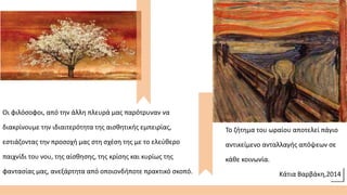 Οι φιλόσοφοι, από την άλλη πλευρά μας παρότρυναν να
διακρίνουμε την ιδιαιτερότητα της αισθητικής εμπειρίας,
εστιάζοντας την προσοχή μας στη σχέση της με το ελεύθερο
παιχνίδι του νου, της αίσθησης, της κρίσης και κυρίως της
φαντασίας μας, ανεξάρτητα από οποιονδήποτε πρακτικό σκοπό.
Το ζήτημα του ωραίου αποτελεί πάγιο
αντικείμενο ανταλλαγής απόψεων σε
κάθε κοινωνία.
Κάτια Βαρβάκη,2014
 