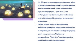 • Την ιδέα αυτή της αναπαράστασης ή μίμησης της φύσης
τη συναντάμε σε διάφορες εκδοχές στα νεότερα χρόνια,
από την κλασική τέχνη της εποχής της Αναγέννησης
μέχρι την αναζήτηση του “ρεαλισμού” στα
μυθιστορήματα του 19ου αιώνα, όπου επιδιώκεται η
κατά το δυνατόν ακριβής περιγραφή των κοινωνικών
καταστάσεων.
• Ωστόσο, η έννοια της πιστής αναπαράστασης
παρουσιάζει προβλήματα, καθώς γίνεται κατανοητό ότι
το ανθρώπινο μάτι δεν είναι ένας απλός φωτογραφικός
φακός - που μπορεί να συλλαμβάνει την
πραγματικότητα “όπως είναι”, ανεξάρτητα από τη
σκοπιά από την οποία την παρατηρούμε.
K e y w o r d s
 