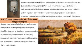 Μια σημαντική καλλιτεχνική δραστηριότητα δεν αποβλέπει στην αναπαράσταση του
φυσικού κόσμου που μας περιβάλλει, αλλά στην αποκάλυψη μιας βαθύτερης ή
ανώτερης πνευματικής πραγματικότητας. Κατά τον Μεσαίωνα στη Δυτική Ευρώπη,
γινόταν ευρύτερα αποδεκτό ότι ο δημιουργός ενός ζωγραφικού πίνακα ή ενός
ποιήματος έπρεπε να συμμορφώνεται με τα διδάγματα της χριστιανικής διδασκαλίας.
2. Η τέχνη ως αποκάλυψη μιας βαθύτερης
πραγματικότητας
Ωστόσο, είναι αρκετά διαδεδομένη η αίσθηση πως
κάθε μεγάλος καλλιτέχνης έχει την ικανότητα να
διεισδύει πίσω από τα φαινόμενα και να αποτυπώνει
τις μορφές ενός ιδεατού κόσμου. Η πίστη στις
πνευματικές ικανότητες του δημιουργού διατηρείται
στις περισσότερες ερμηνείες του φαινομένου της
τέχνης μέχρι σήμερα.
 