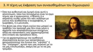 3. Η τέχνη ως έκφραση των συναισθημάτων του δημιουργού
• Όσο πιο αυθεντική και ζωηρή είναι αυτή η
αποτύπωση, τόσο πιο πετυχημένο είναι το έργο
τέχνης και ο αναγνώστης, ο θεατής ή ο
ακροατής νιώθει μέσα του κάτι ανάλογο με
εκείνο που αισθανόταν ο συγγραφέας, ο
ζωγράφος, ή ο μουσικός.
• Στη φύση και στην τέχνη εκείνο που μπορεί να
τραβήξει την προσοχή μας δεν είναι μόνο η
αρμονία των αναπαριστώμενων στοιχείων,
αλλά και καταστάσεις που χαρακτηρίζονται
από ένταση και προκαλούν δέος.
• Για να χαρακτηρίσουμε την αισθητική
ιδιαιτερότητα αυτών των καταστάσεων,
χρησιμοποιούμε την έννοια του “υψηλού” ή
του “υπέροχου”, αυτού που μας συγκινεί με το
να μας εντυπωσιάζει, ακόμη και με το να μας
τρομάζει.
 