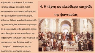 4. Η τέχνη ως ελεύθερο παιχνίδι
της φαντασίας
Η φαντασία μας δίνει τη δυνατότητα
να ξεπεράσουμε την απλή, πιστή
αναπαραγωγή της πραγματικότητας και
να δημιουργήσουμε κάτι καινούριο.
Μιλώντας βέβαια για ελεύθερο παιχνίδι
της φαντασίας δεν πρέπει να νομίσουμε
ότι ο δημιουργός δε θα χρειαστεί τελικά
να πειθαρχήσει και να κατευθύνει την
έκφραση της έμπνευσής του σύμφωνα με
τους κανόνες που διέπουν αυτό το
“παιχνίδι”. Η ελευθερία του δε
συνεπάγεται ανυπαρξία κανόνων.
 