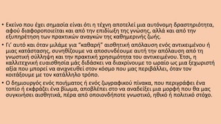 • Εκείνο που έχει σημασία είναι ότι η τέχνη αποτελεί μια αυτόνομη δραστηριότητα,
αφού διαφοροποιείται και από την επιδίωξη της γνώσης, αλλά και από την
εξυπηρέτηση των πρακτικών αναγκών της καθημερινής ζωής.
• Γι’ αυτό και όταν μιλάμε για “καθαρή” αισθητική απόλαυση ενός αντικειμένου ή
μιας κατάστασης, συνηθίζουμε να αποσυνδέουμε αυτή την απόλαυση από τη
γνωστική σύλληψη και την πρακτική χρησιμότητα του αντικειμένου. Έτσι, η
καλλιτεχνική ευαισθησία μάς διδάσκει να διακρίνουμε το ωραίο ως μια ξεχωριστή
αξία που μπορεί να ανιχνευθεί στον κόσμο που μας περιβάλλει, όταν τον
κοιτάξουμε με τον κατάλληλο τρόπο.
• Ο δημιουργός ενός ποιήματος ή ενός ζωγραφικού πίνακα, που περιγράφει ένα
τοπίο ή εκφράζει ένα βίωμα, αποβλέπει στο να αναδείξει μια μορφή που θα μας
συγκινήσει αισθητικά, πέρα από οποιονδήποτε γνωστικό, ηθικό ή πολιτικό στόχο.
 