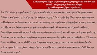 Τον 20ό αιώνα η παραδοσιακή τέχνη αμφισβητείται και ανατρέπεται στην πράξη μέσα από τα
διάφορα κινήματα της λεγόμενης “μοντέρνας τέχνης”. Έτσι, αμφισβητήθηκε η υποχρέωση του
καλλιτέχνη να επιδιώκει κάποια πιστή απεικόνιση των μορφών στη ζωγραφική και στη γλυπτική,
να σέβεται την έκφραση των νοημάτων στη λογοτεχνία. Οι επαναστατικές αυτές αλλαγές
θεωρήθηκε από πολλούς ότι βοήθησαν την τέχνη να αξιοποιήσει καλύτερα τις δημιουργικές της
δυνάμεις και να συμβάλει στη διεύρυνση των πνευματικών οριζόντων του ανθρώπου. Σύμφωνα
όμως με άλλους, με τις εξελίξεις αυτές η σύγχρονη τέχνη έχει μπει σε μια περίοδο σοβαρής
κρίσης, η οποία συνεχίζεται μέχρι σήμερα και μάλιστα αντανακλά τα γενικότερα αδιέξοδα του
δυτικού πολιτισμού.
5. Η μοντέρνα τέχνη ως αναφορά της τέχνης στον ίδιο της τον
εαυτό - Στοχασμός πάνω στο νόημα
της καλλιτεχνικής δραστηριότητας
 