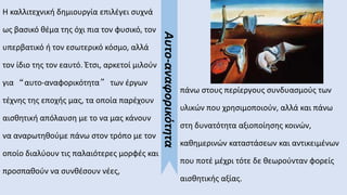 Η καλλιτεχνική δημιουργία επιλέγει συχνά
ως βασικό θέμα της όχι πια τον φυσικό, τον
υπερβατικό ή τον εσωτερικό κόσμο, αλλά
τον ίδιο της τον εαυτό. Έτσι, αρκετοί μιλούν
για “αυτο-αναφορικότητα” των έργων
τέχνης της εποχής μας, τα οποία παρέχουν
αισθητική απόλαυση με το να μας κάνουν
να αναρωτηθούμε πάνω στον τρόπο με τον
οποίο διαλύουν τις παλαιότερες μορφές και
προσπαθούν να συνθέσουν νέες,
πάνω στους περίεργους συνδυασμούς των
υλικών που χρησιμοποιούν, αλλά και πάνω
στη δυνατότητα αξιοποίησης κοινών,
καθημερινών καταστάσεων και αντικειμένων
που ποτέ μέχρι τότε δε θεωρούνταν φορείς
αισθητικής αξίας.
Αυτο-αναφορικότητα
 