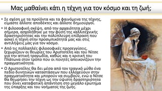 Μας μαθαίνει κάτι η τέχνη για τον κόσμο και τη ζωή;
• Σε σχέση με τα προϊόντα και τα φαινόμενα της τέχνης,
είμαστε άλλοτε αποδέκτες και άλλοτε δημιουργοί.
• Η φιλοσοφική σκέψη, από την αρχαιότητα μέχρι
σήμερα, ασχολήθηκε με την φύση της καλλιτεχνικής
δραστηριότητας και την πολύπλευρη επίδραση που
ασκεί η τέχνη στην προσωπικότητά μας και στις
αντιλήψεις μας για τον κόσμο.
• Από τις πολλαπλές φιλοσοφικές προσεγγίσεις,
ξεχωρίζουν οι θεωρίες του Αριστοτέλη και του Νίτσε
για την αττική τραγωδία, καθώς και η κριτική του
Πλάτωνα στον τρόπο που οι ποιητές απεικονίζουν την
πραγματικότητα.
• Ο Αριστοτέλης θα δει μέσα από τον τραγικό μύθο ένα
πεδίο δυνητικών καταστάσεων που ελλοχεύουν στην
πραγματικότητα και μπορούν να συμβούν, ενώ ο Νίτσε
θα θεωρήσει την τέχνη ως την ύψιστη δραστηριότητα
που δίνει καταφατική απάντηση στο μεγάλο ερώτημα
της ύπαρξης και του νοήματος της ζωής.
 