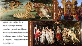 Η
γέννηση
της
Αφροδίτης
• Μερικοί υποστηρίζουν ότι το
αντικείμενο της αισθητικής
εμπειρίας -στο οποίο αποδίδουμε
αισθητική αξία- χαρακτηρίζοντάς το
συνήθως με τον γενικό όρο “ωραίο”
ή “όμορφο”, μπορεί να βρεθεί κατ’
αρχήν στη φύση
Η
άνοιξη
του
Σάντρο
Μποττιτσέλι
 